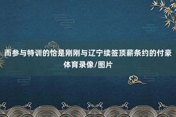 而参与特训的恰是刚刚与辽宁续签顶薪条约的付豪体育录像/图片