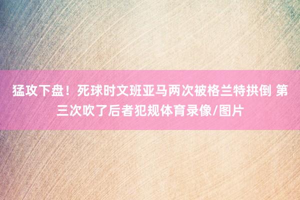 猛攻下盘！死球时文班亚马两次被格兰特拱倒 第三次吹了后者犯规体育录像/图片