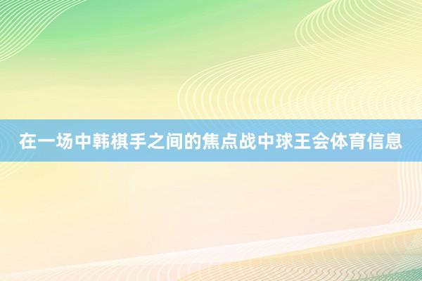 在一场中韩棋手之间的焦点战中球王会体育信息