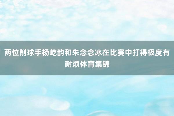 两位削球手杨屹韵和朱念念冰在比赛中打得极度有耐烦体育集锦