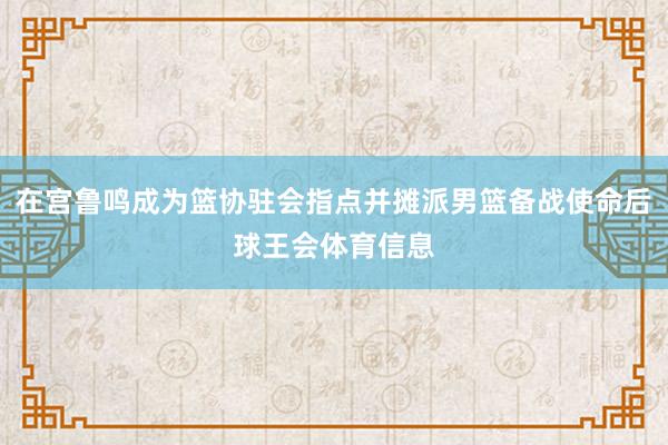 在宫鲁鸣成为篮协驻会指点并摊派男篮备战使命后球王会体育信息