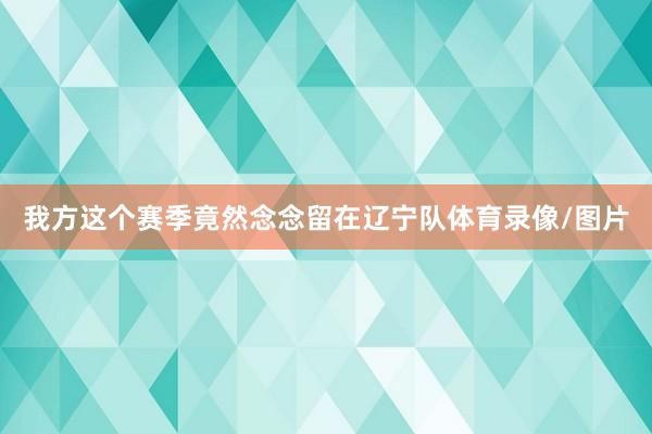 我方这个赛季竟然念念留在辽宁队体育录像/图片