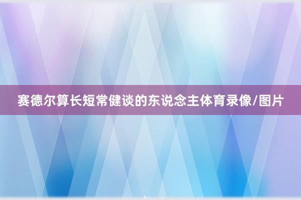 赛德尔算长短常健谈的东说念主体育录像/图片