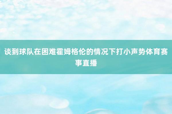 谈到球队在困难霍姆格伦的情况下打小声势体育赛事直播