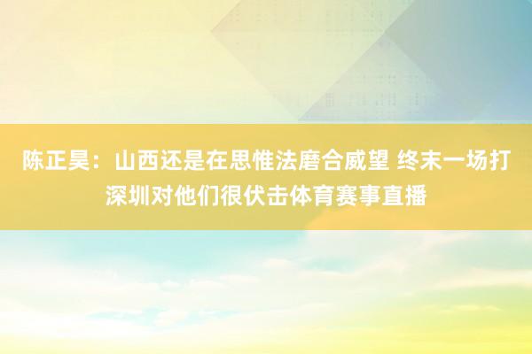 陈正昊：山西还是在思惟法磨合威望 终末一场打深圳对他们很伏击体育赛事直播