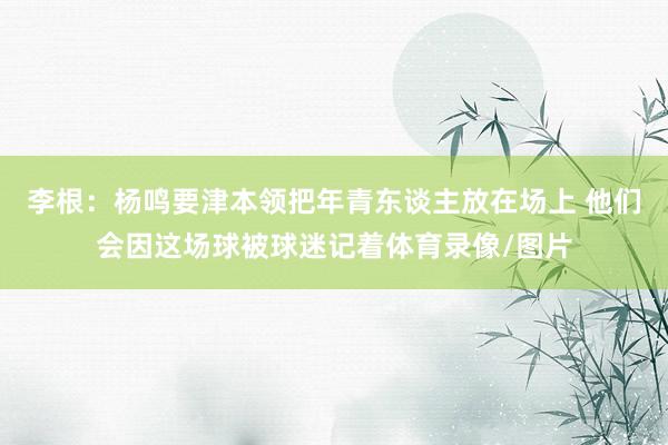 李根：杨鸣要津本领把年青东谈主放在场上 他们会因这场球被球迷记着体育录像/图片