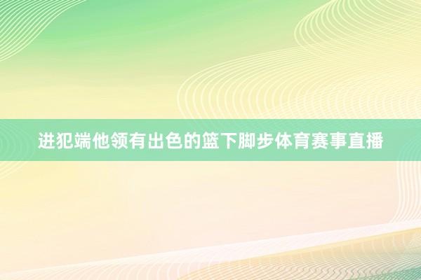 进犯端他领有出色的篮下脚步体育赛事直播