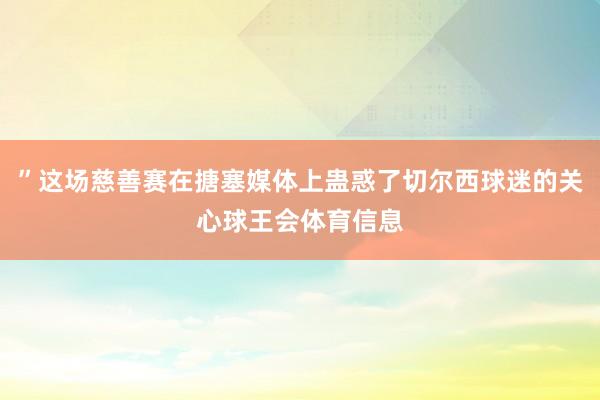 ”这场慈善赛在搪塞媒体上蛊惑了切尔西球迷的关心球王会体育信息