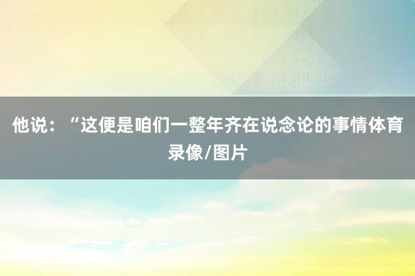 他说：“这便是咱们一整年齐在说念论的事情体育录像/图片