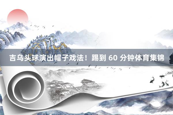 吉乌头球演出帽子戏法！踢到 60 分钟体育集锦