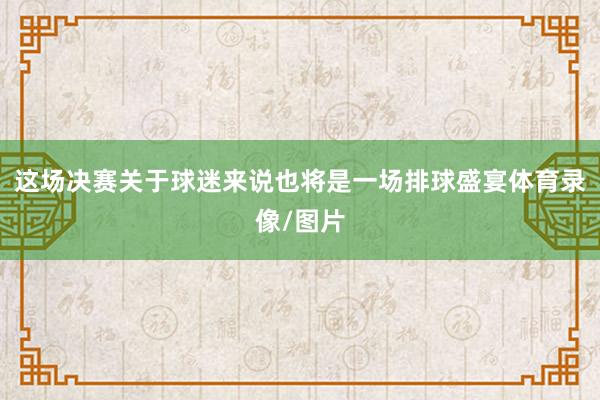 这场决赛关于球迷来说也将是一场排球盛宴体育录像/图片