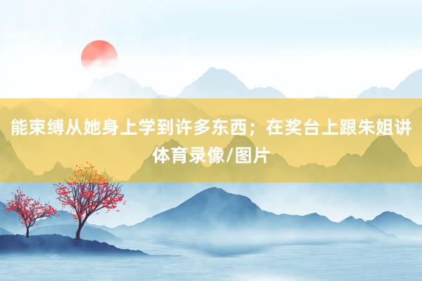 能束缚从她身上学到许多东西；在奖台上跟朱姐讲体育录像/图片