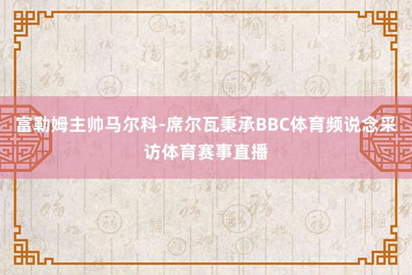 富勒姆主帅马尔科-席尔瓦秉承BBC体育频说念采访体育赛事直播