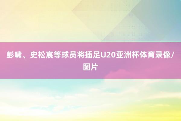 彭啸、史松宸等球员将插足U20亚洲杯体育录像/图片