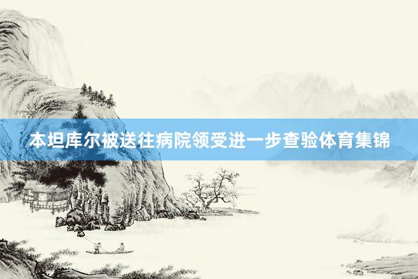 本坦库尔被送往病院领受进一步查验体育集锦