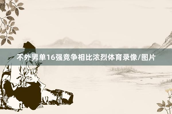 不外男单16强竞争相比浓烈体育录像/图片