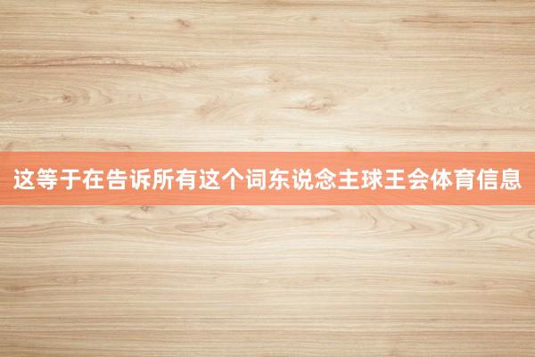 这等于在告诉所有这个词东说念主球王会体育信息